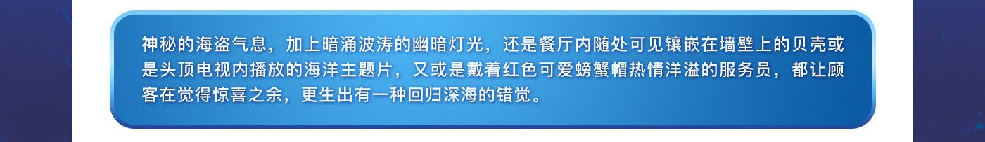 神秘的海盗气息，加上暗涌波涛的幽暗灯光，还是餐厅内随处可见镶嵌在墙壁上的贝壳或是头顶电视内播放的海洋主题片，又或是戴着红色可爱螃蟹帽热情洋溢的服务员，都让顾客在觉得惊喜之余，更生出有一种回归深海的错觉。